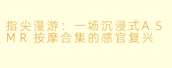 指尖漫游:一场沉浸式ASMR按摩合集的感官复兴