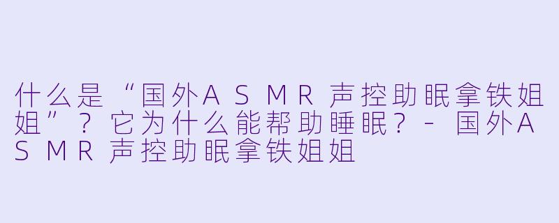 什么是“国外ASMR声控助眠拿铁姐姐”？它为什么能帮助睡眠？-国外ASMR声控助眠拿铁姐姐