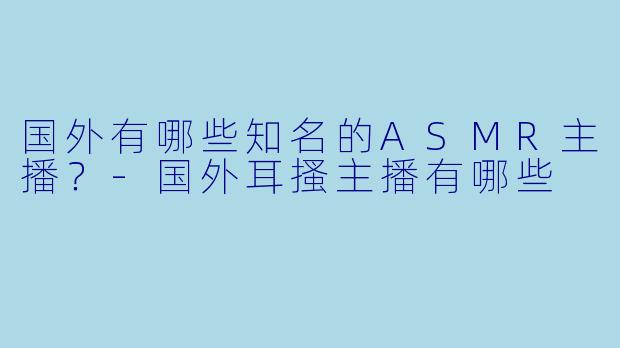 国外有哪些知名的ASMR主播？-国外耳搔主播有哪些