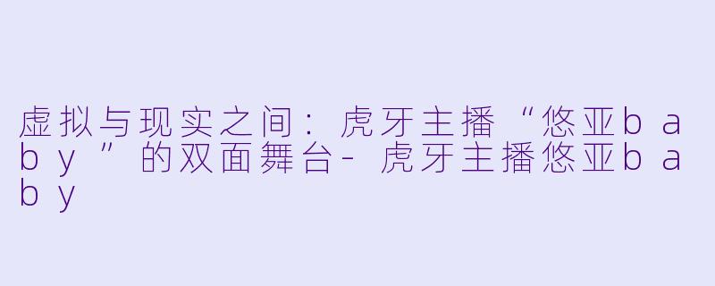 虚拟与现实之间：虎牙主播“悠亚baby”的双面舞台-虎牙主播悠亚baby