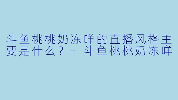 斗鱼桃桃奶冻咩的直播风格主要是什么？-斗鱼桃桃奶冻咩