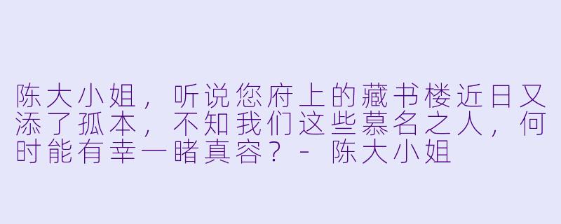 陈大小姐，听说您府上的藏书楼近日又添了孤本，不知我们这些慕名之人，何时能有幸一睹真容？-陈大小姐