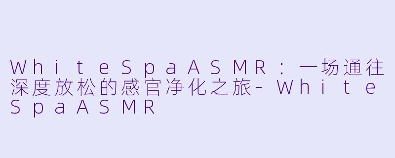 WhiteSpaASMR:一场通往深度放松的感官净化之旅-WhiteSpaASMR