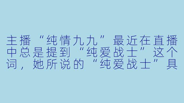 主播“纯情九九”最近在直播中总是提到“纯爱战士”这个词，她所说的“纯爱战士”具体是指什么？和她的直播风格有什么关系？