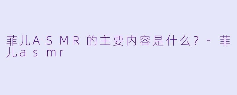 菲儿ASMR的主要内容是什么？