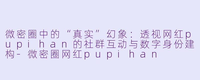 微密圈中的“真实”幻象：透视网红pupihan的社群互动与数字身份建构-微密圈网红pupihan