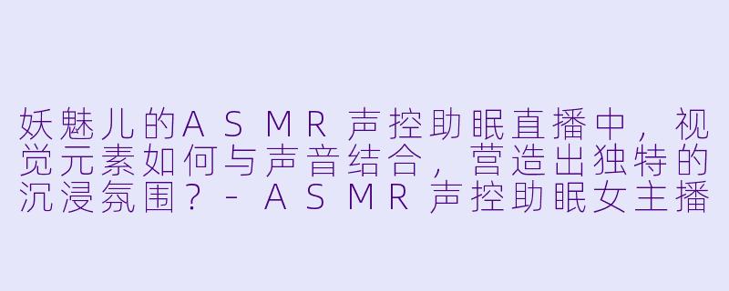 妖魅儿的ASMR声控助眠直播中，视觉元素如何与声音结合，营造出独特的沉浸氛围？