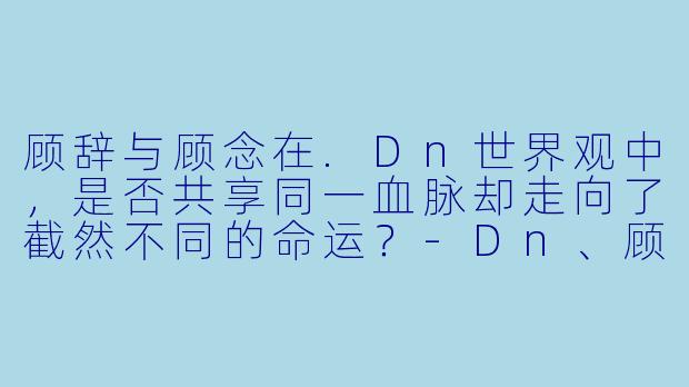 顾辞与顾念在.Dn世界观中，是否共享同一血脉却走向了截然不同的命运？-Dn、顾辞顾念