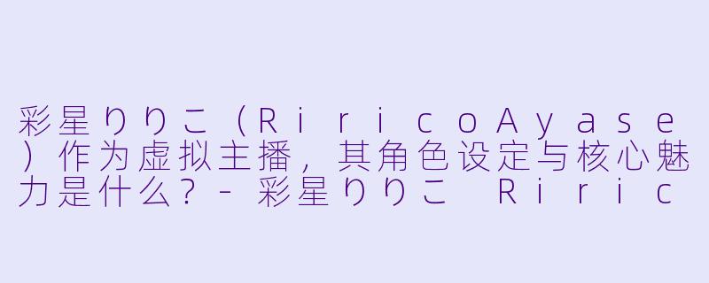 彩星りりこ（RiricoAyase）作为虚拟主播，其角色设定与核心魅力是什么？