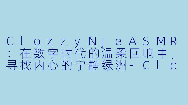 ClozzyNjeASMR：在数字时代的温柔回响中，寻找内心的宁静绿洲-Clozzy Nje asmr