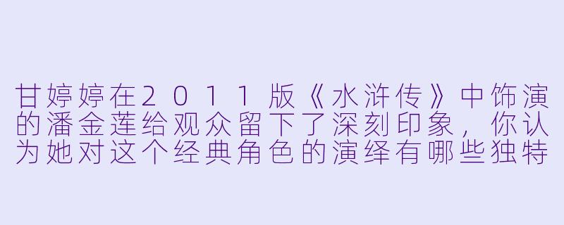 甘婷婷在2011版《水浒传》中饰演的潘金莲给观众留下了深刻印象，你认为她对这个经典角色的演绎有哪些独特之处？