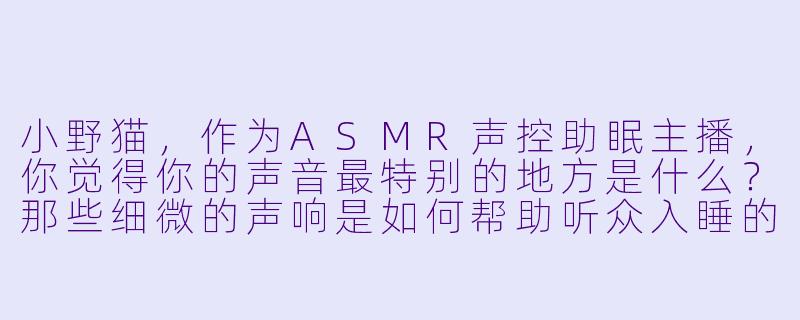 小野猫，作为ASMR声控助眠主播，你觉得你的声音最特别的地方是什么？那些细微的声响是如何帮助听众入睡的？