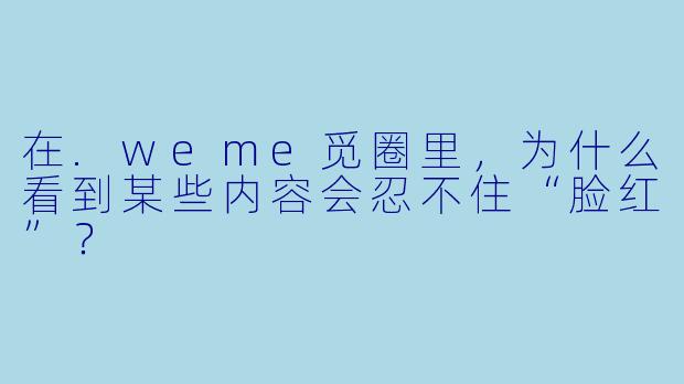 在.weme觅圈里，为什么看到某些内容会忍不住“脸红”？