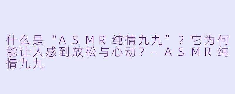什么是“ASMR纯情九九”？它为何能让人感到放松与心动？-ASMR纯情九九