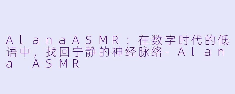 AlanaASMR：在数字时代的低语中，找回宁静的神经脉络-Alana ASMR