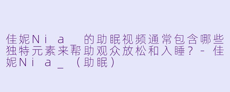 佳妮Nia_的助眠视频通常包含哪些独特元素来帮助观众放松和入睡？-佳妮Nia_（助眠）