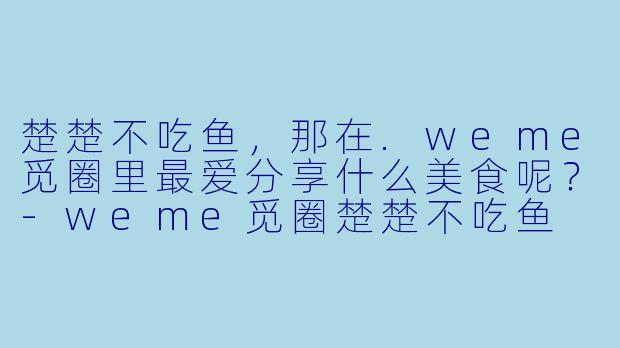 楚楚不吃鱼，那在.weme觅圈里最爱分享什么美食呢？
