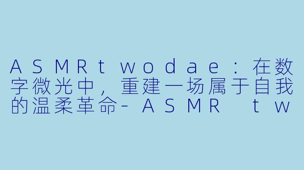 ASMRtwodae：在数字微光中，重建一场属于自我的温柔革命-ASMR twodae