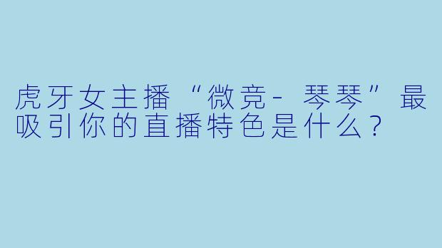 虎牙女主播“微竞-琴琴”最吸引你的直播特色是什么？