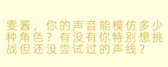 雯酱,你的声音能模仿多少种角色?有没有你特别想挑战但还没尝试过的声线?