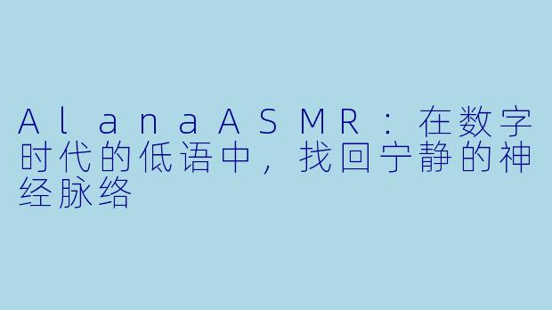 AlanaASMR：在数字时代的低语中，找回宁静的神经脉络