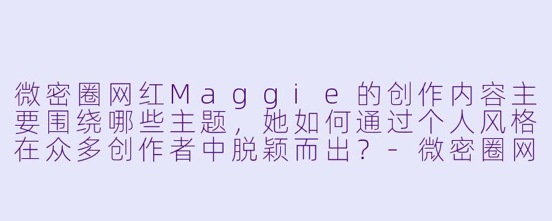 微密圈网红Maggie的创作内容主要围绕哪些主题，她如何通过个人风格在众多创作者中脱颖而出？