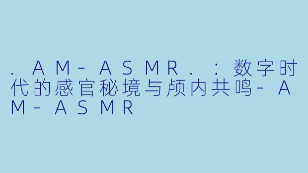 .AM-ASMR.：数字时代的感官秘境与颅内共鸣-AM-ASMR