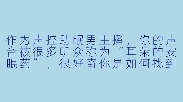 作为声控助眠男主播，你的声音被很多听众称为“耳朵的安眠药”，很好奇你是如何找到并打磨出这种独特声线的？深夜直播时如果自己犯困了会怎么处理？-声控助眠男主播
