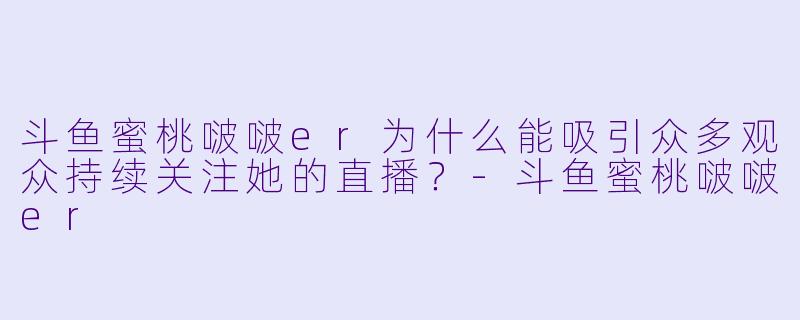 斗鱼蜜桃啵啵er为什么能吸引众多观众持续关注她的直播？-斗鱼蜜桃啵啵er