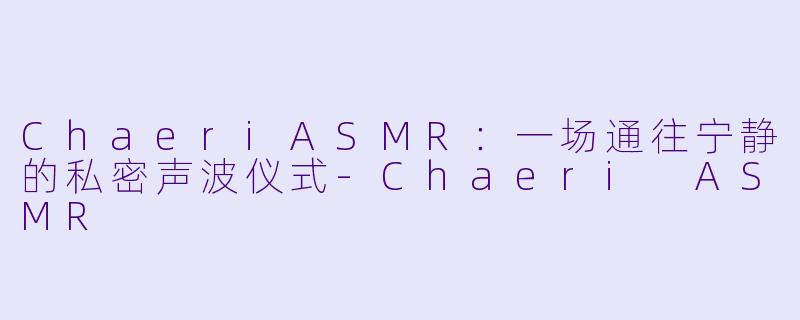 ChaeriASMR：一场通往宁静的私密声波仪式
