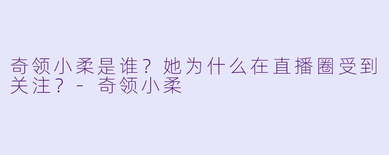 奇领小柔是谁？她为什么在直播圈受到关注？