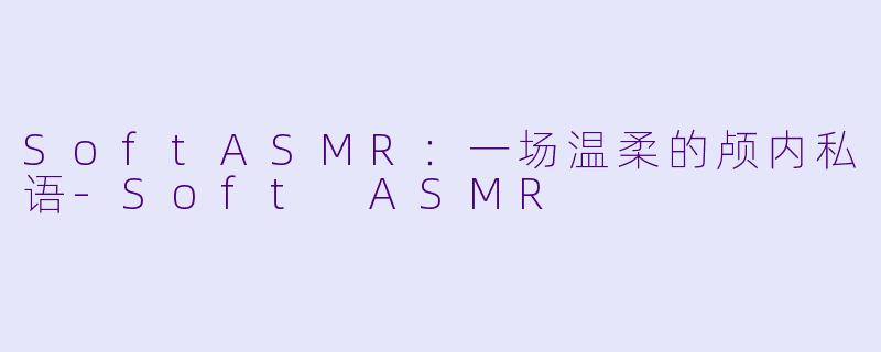 SoftASMR：一场温柔的颅内私语-Soft ASMR
