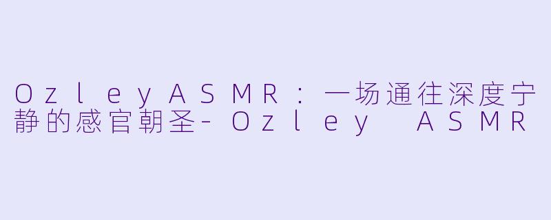 OzleyASMR：一场通往深度宁静的感官朝圣