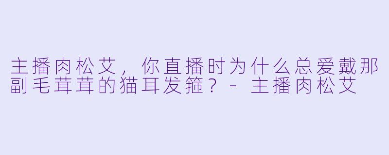 主播肉松艾，你直播时为什么总爱戴那副毛茸茸的猫耳发箍？