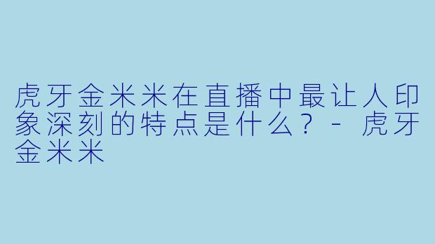 虎牙金米米在直播中最让人印象深刻的特点是什么？