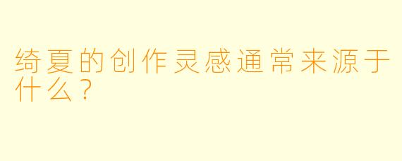 绮夏的创作灵感通常来源于什么？