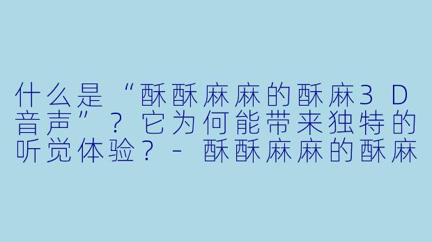 什么是“酥酥麻麻的酥麻3D音声”？它为何能带来独特的听觉体验？