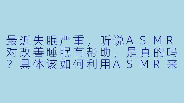 最近失眠严重，听说ASMR对改善睡眠有帮助，是真的吗？具体该如何利用ASMR来缓解失眠呢？