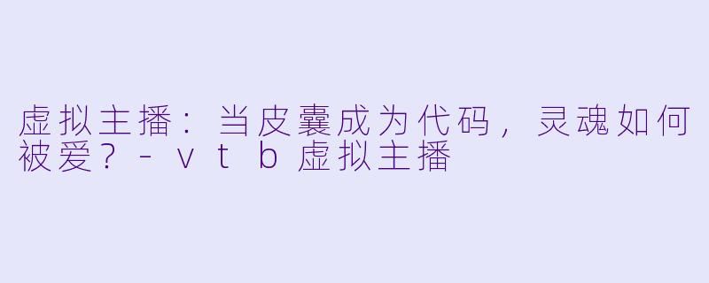 虚拟主播：当皮囊成为代码，灵魂如何被爱？-vtb虚拟主播
