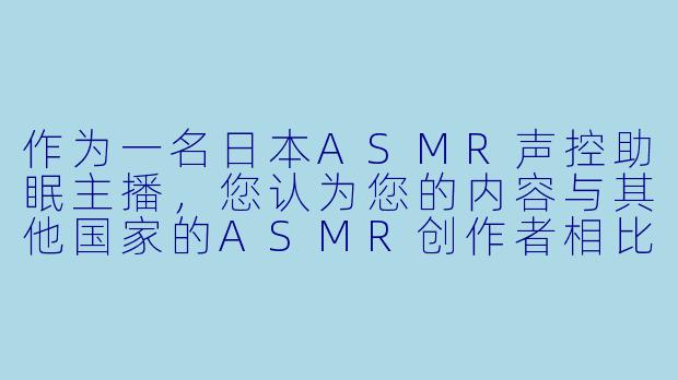 作为一名日本ASMR声控助眠主播，您认为您的内容与其他国家的ASMR创作者相比，最大的特色或不同之处是什么？