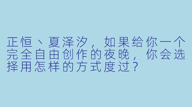 正恒丶夏泽汐，如果给你一个完全自由创作的夜晚，你会选择用怎样的方式度过？