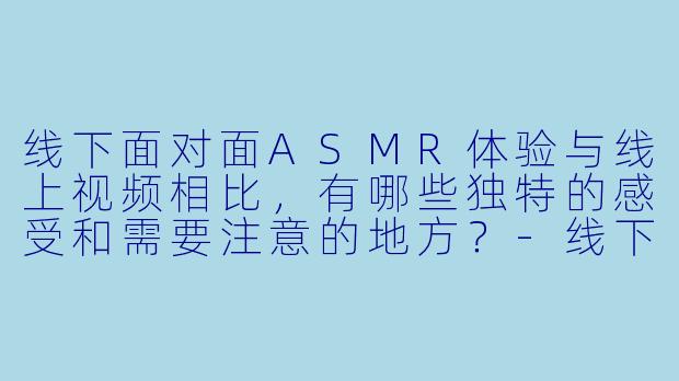 线下面对面ASMR体验与线上视频相比，有哪些独特的感受和需要注意的地方？-线下面对面ASMR