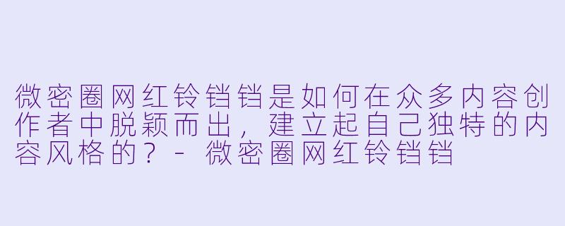 微密圈网红铃铛铛是如何在众多内容创作者中脱颖而出，建立起自己独特的内容风格的？-微密圈网红铃铛铛