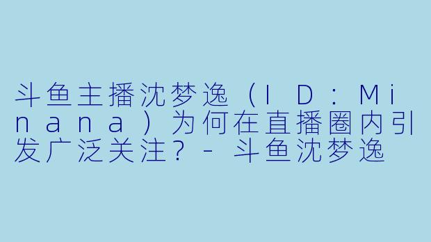 斗鱼主播沈梦逸（ID：Minana）为何在直播圈内引发广泛关注？