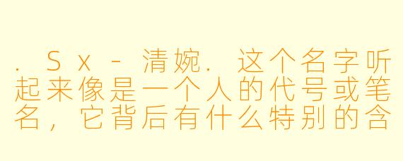.Sx-清婉.这个名字听起来像是一个人的代号或笔名，它背后有什么特别的含义或故事吗？