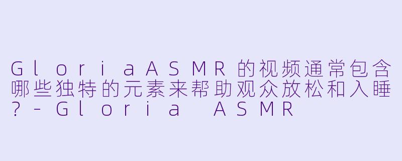 GloriaASMR的视频通常包含哪些独特的元素来帮助观众放松和入睡？