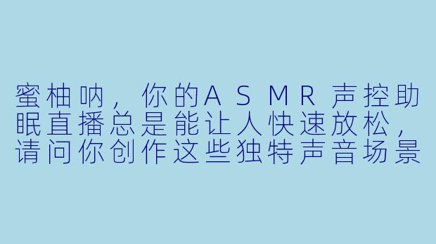 蜜柚呐，你的ASMR声控助眠直播总是能让人快速放松，请问你创作这些独特声音场景的灵感通常来源于哪里？