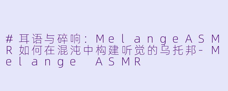 #耳语与碎响：MelangeASMR如何在混沌中构建听觉的乌托邦