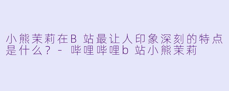 小熊茉莉在B站最让人印象深刻的特点是什么？