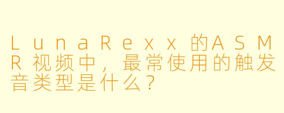 LunaRexx的ASMR视频中，最常使用的触发音类型是什么？